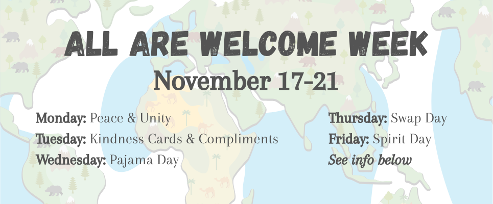 All Are Welcome Week, November 17-21. Monday: Peace & Unity; Tuesday: Kindness Cards & Compliments; Wednesday: Pajama Day; Thursday: Swap Day; Friday: Spirit Day