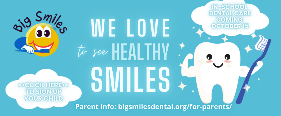 BIG SMILES Dental: We love to see healthy smiles. In-school dental care coming October 15. Click HERE to sign up your child. Parent info: bigsmilesdental.org/for-parents/