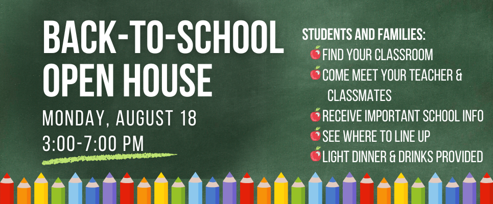 Back to School open house, Monday, August 18, 3-7 PM, Students and families: Find your classroom. Come meet your teacher & classmates. Receive important school info. See where to line up. Light dinner & drinks provided