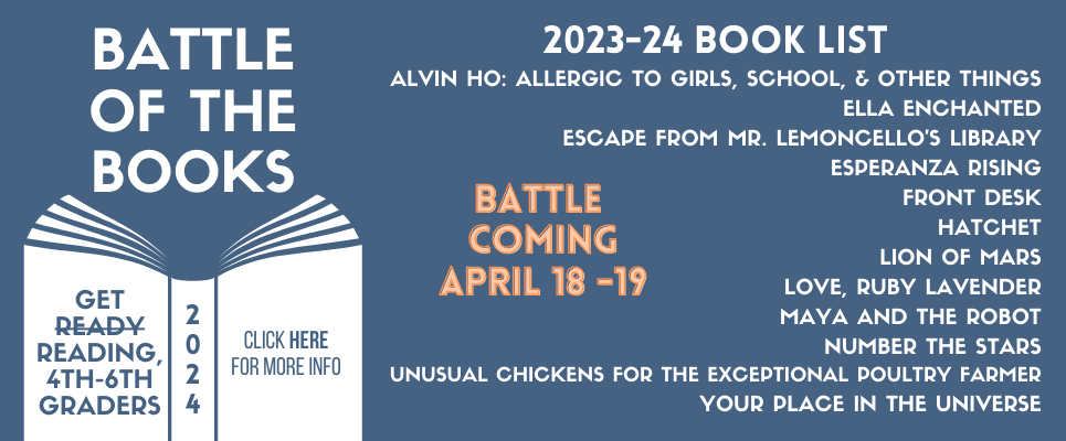 4-6 grades Battle of the Books, Battle Coming April 18-19. 2023-24 Book List: Alvin Ho: Allergic to Girls, School, & Other Things; Ella Enchanted; Escape from Mr. Lemoncello's Library; Esperanza Rising; Front Desk; Hatchet; Lion of Mars; Love, Ruby Lavender; Maya and the Robot; Number the Stars; Unusual Chickens for the Exceptional Poultry Farmer; Your Place in the Universe