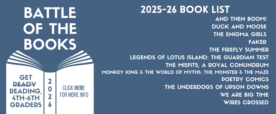 Battle of the Books 2025-26 Book List: And Then Boom! Duck and Moose, The Enigma Girls, Faker, The Firefly Summer, Legends of Lotus Island: The Guardian Test, The Misfits, A Royal Conundrum, Monkey King & the World of Myths: The Monster & the Maze, Poetry Comics, The Underdogs of Upson Downs, We Are Big Time, Wires Crossed. Get reading 4th-6th Graders, Click HERE for more info