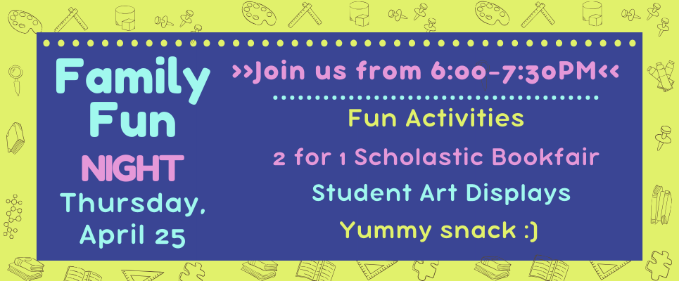 Family Night_Th., April 25, Join us from 6-7:30PM, Fun Activities, 2 for 1 Scholastic Bookfair, Student art displays, yummy snack