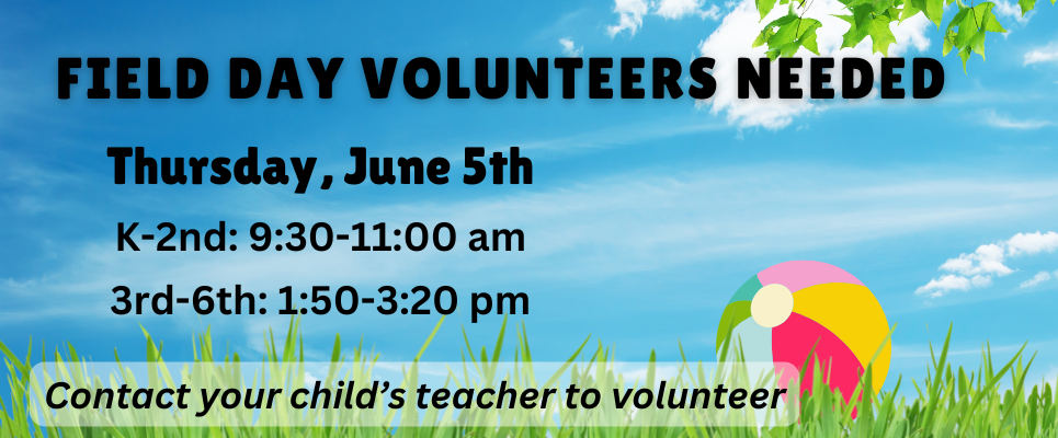 Field Day Volunteers Needed. Thursday, June 5th, K-2nd-9:30-11:00 am; 3rd-6th-1:50-3:20 pm. Contact your child’s teacher to volunteer