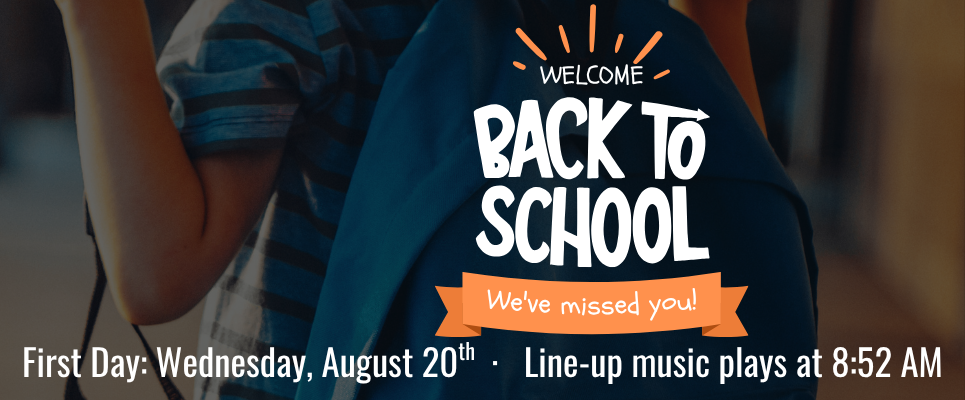Welcome Back to School We've missed you! First Day: Wednesday, August 20th, Line-up music plays at 8:52 AM