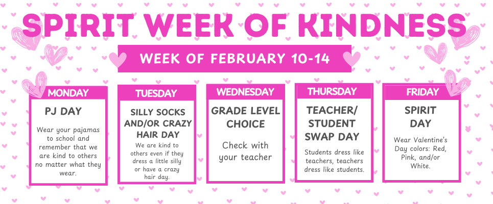 SPIRIT WEEK OF KINDNESS, February 10-14. MONDAY: PJ Day; TUESDAY: Silly Socks and/or Crazy Hair Day; WEDNESDAY: Grade Level Choice Day; THURSDAY: Teacher/Student Swap Day; FRIDAY: Spirit Day-Wear Valentine's Day colors: Red, Pink, and/or White