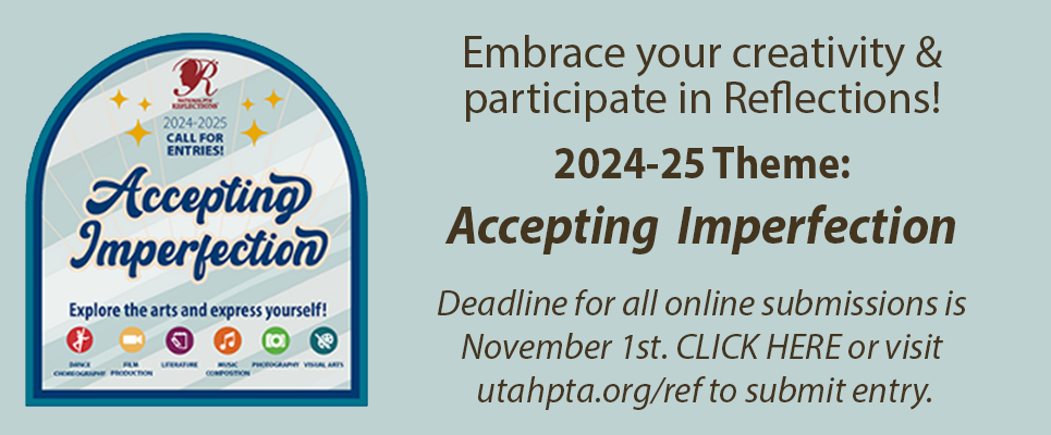 Embrace your creativity & participate in Reflections! 2024-25 Theme: Accepting Imperfection. Deadline for all online submissions is November 1st. CLICK HERE or visit utahpta.org/ref to submit entry.