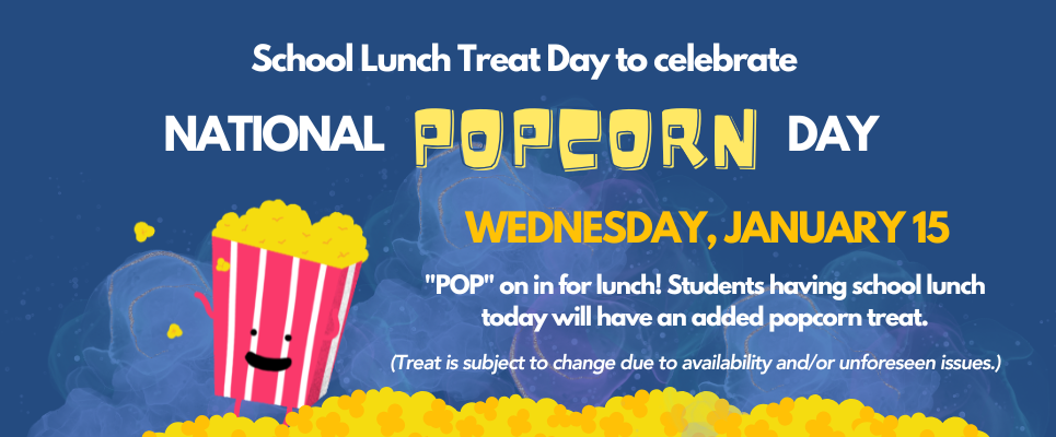 School Lunch Treat- National Popcorn Day, Wednesday, Jan. 15. "POP" on in for lunch! Students having school lunch  today will have an added popcorn treat. (Treat is subject to change due to availability and/or unforeseen issues.)