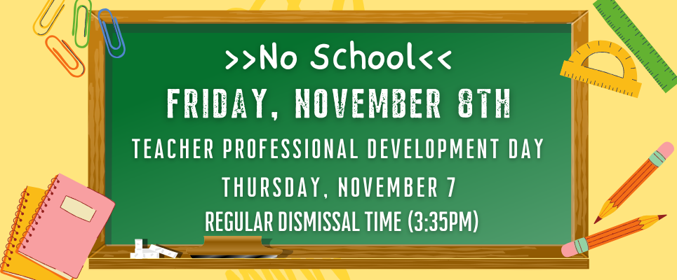 NO school: Friday, November 8th, Teacher Professional Development Day. Thursday, November 7 is regular dismissal time (3:35PM)