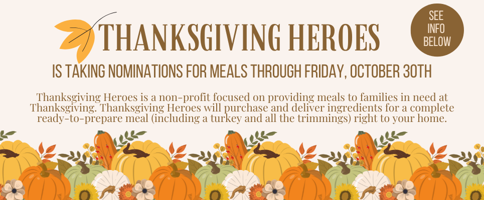 Thanksgiving Heroes is taking nominations for meals through Friday, October 30th. Thanksgiving Heroes is a non-profit focused on providing meals to families in need at Thanksgiving. Thanksgiving Heroes will purchase and deliver ingredients for a complete ready-to-prepare meal (including a turkey and all the trimmings) right to your home. See info below.