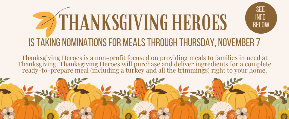 Thanksgiving Heroes is taking nominations for meals through Thursday, Nov. 7. See info below. Thanksgiving Heroes is a non-profit focused on providing meals to families in need at Thanksgiving. Thanksgiving Heroes will purchase and deliver ingredients for a complete ready-to-prepare meal (including a turkey and all the trimmings) right to your home.