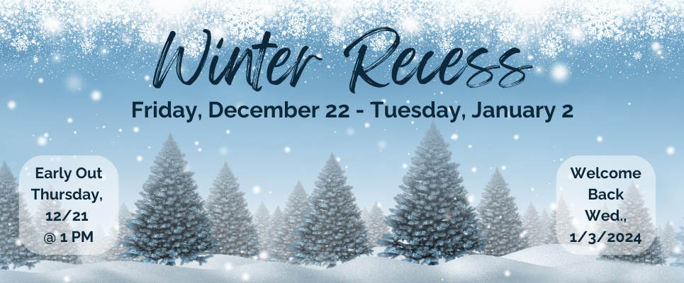 Winter Recess, Fri., Dec. 22-Tues., Jan 2, Early out 12/21 @1PM. Welcome Back Wed., 1/3/2024